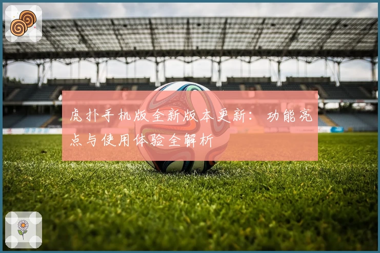 虎扑手机版全新版本更新：功能亮点与使用体验全解析