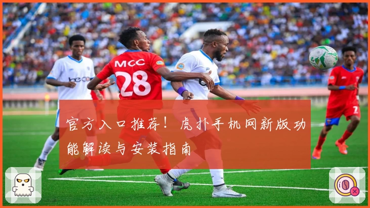 官方入口推荐！虎扑手机网新版功能解读与安装指南