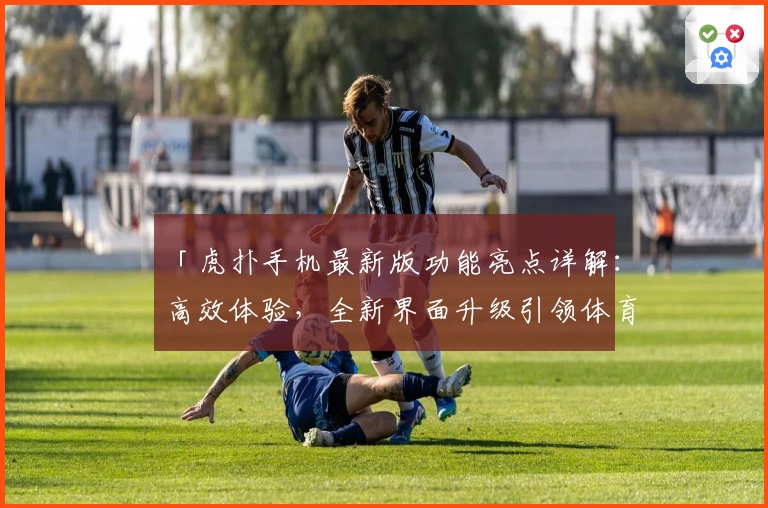 「虎扑手机最新版功能亮点详解：高效体验，全新界面升级引领体育社区新潮流」