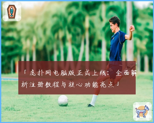 「虎扑网电脑版正式上线：全面解析注册教程与核心功能亮点」