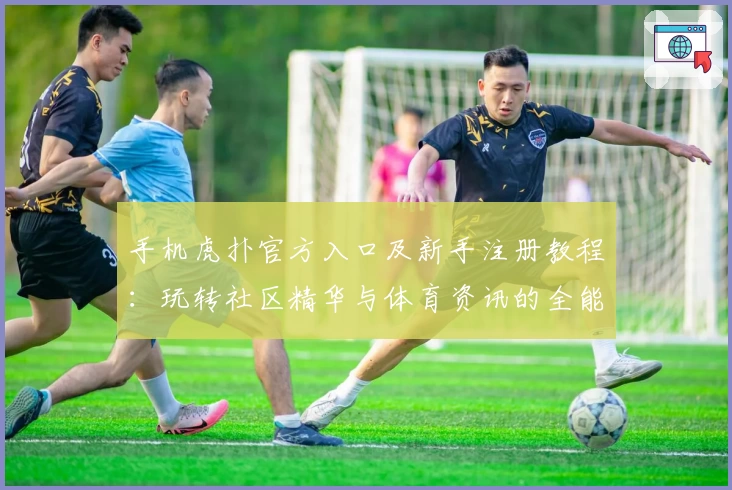 手机虎扑官方入口及新手注册教程：玩转社区精华与体育资讯的全能指南
