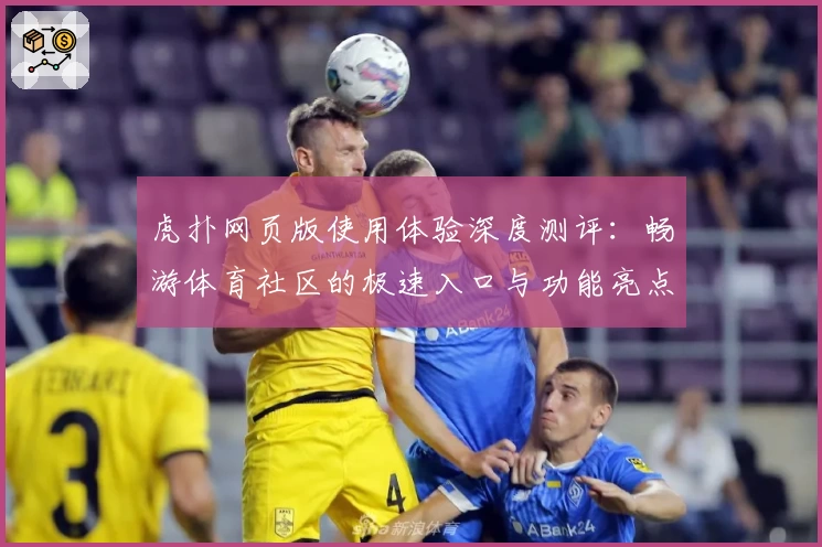 虎扑网页版使用体验深度测评：畅游体育社区的极速入口与功能亮点解析