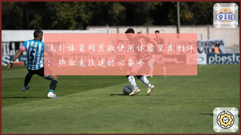 虎扑体育网页版使用体验深度测评：热血竞技迷的必备平台
