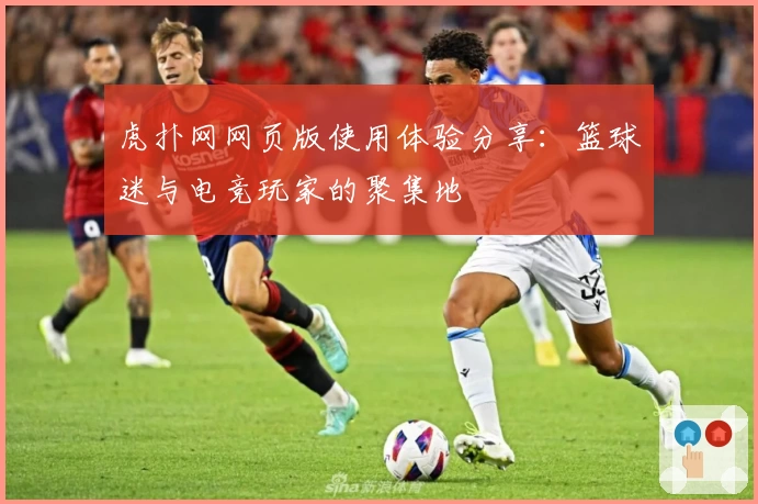 虎扑网网页版使用体验分享：篮球迷与电竞玩家的聚集地