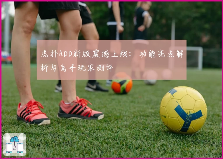虎扑App新版震撼上线：功能亮点解析与高手玩家测评