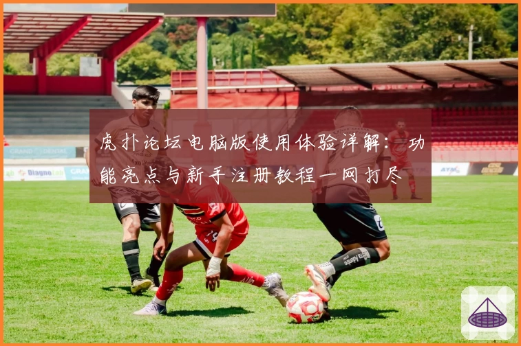 虎扑论坛电脑版使用体验详解:功能亮点与新手注册教程一网打尽