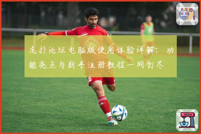 虎扑论坛电脑版使用体验详解：功能亮点与新手注册教程一网打尽