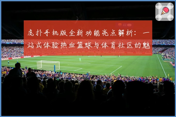虎扑手机版全新功能亮点解析：一站式体验热血篮球与体育社区的魅力