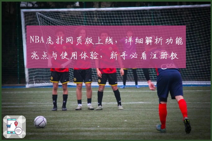 NBA虎扑网页版上线，详细解析功能亮点与使用体验，新手必看注册教程