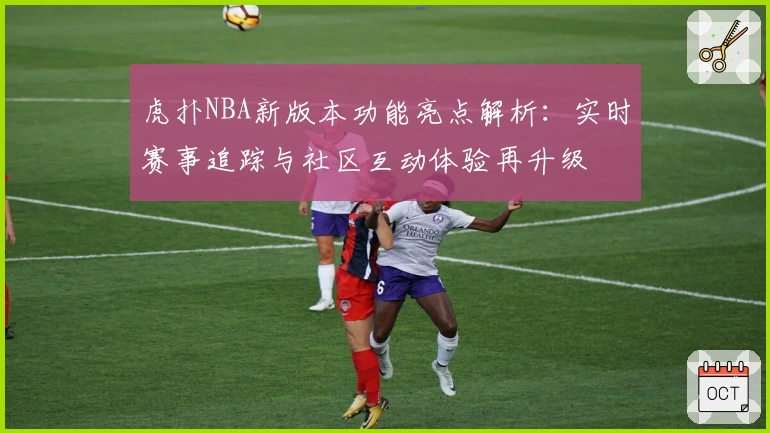 虎扑NBA新版本功能亮点解析：实时赛事追踪与社区互动体验再升级