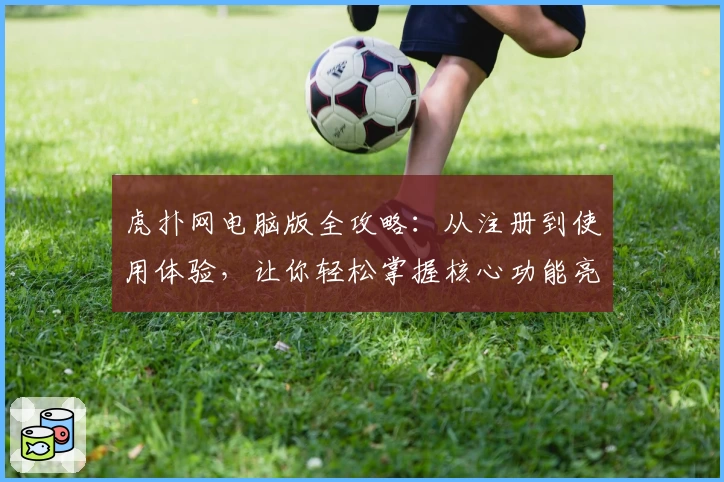 虎扑网电脑版全攻略：从注册到使用体验，让你轻松掌握核心功能亮点