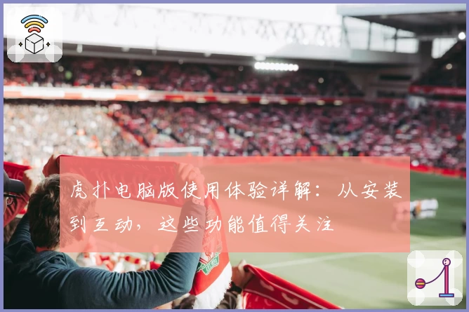 虎扑电脑版使用体验详解：从安装到互动，这些功能值得关注