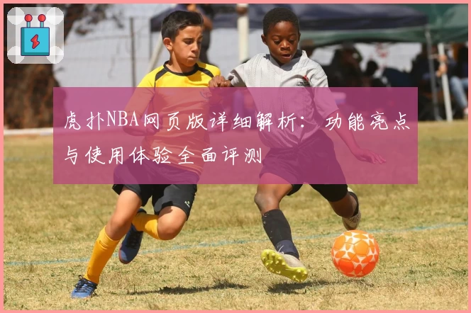 虎扑NBA网页版详细解析：功能亮点与使用体验全面评测