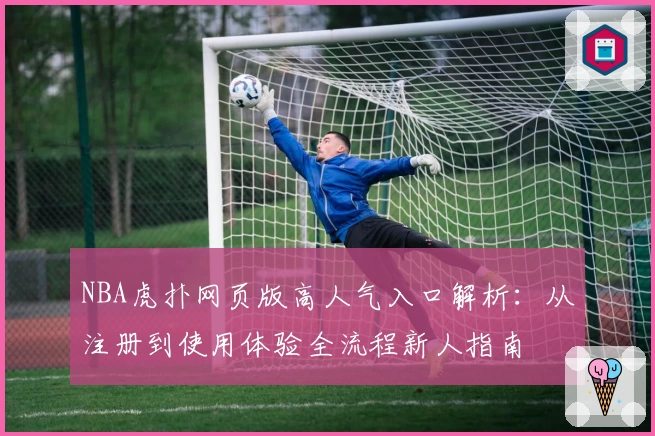 NBA虎扑网页版高人气入口解析：从注册到使用体验全流程新人指南