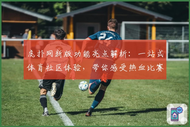 虎扑网新版功能亮点解析：一站式体育社区体验，带你感受热血比赛氛围