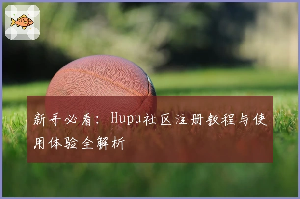 新手必看：Hupu社区注册教程与使用体验全解析
