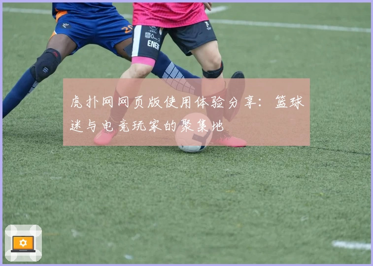 虎扑网网页版使用体验分享：篮球迷与电竞玩家的聚集地