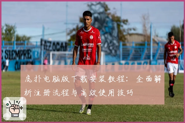 虎扑电脑版下载安装教程：全面解析注册流程与高效使用技巧