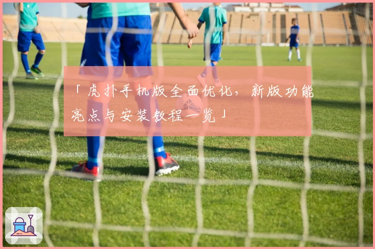 「虎扑手机版全面优化，新版功能亮点与安装教程一览」